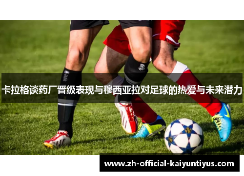 卡拉格谈药厂晋级表现与穆西亚拉对足球的热爱与未来潜力