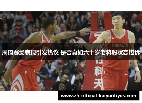 周琦赛场表现引发热议 是否真如六十岁老将般状态堪忧