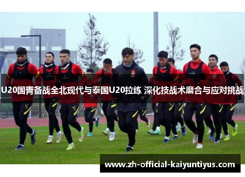 U20国青备战全北现代与泰国U20拉练 深化技战术磨合与应对挑战