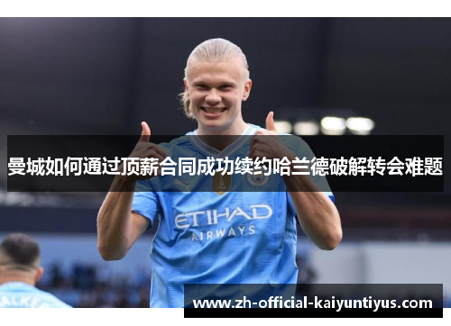 曼城如何通过顶薪合同成功续约哈兰德破解转会难题