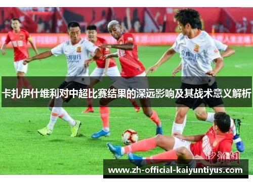 卡扎伊什维利对中超比赛结果的深远影响及其战术意义解析