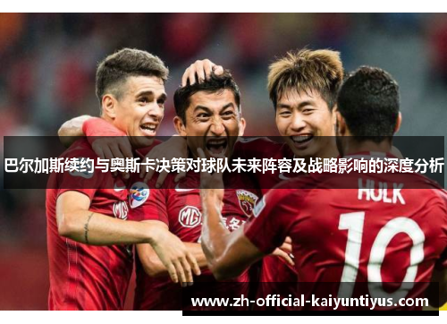 巴尔加斯续约与奥斯卡决策对球队未来阵容及战略影响的深度分析