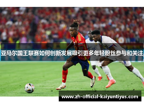 亚马尔国王联赛如何创新发展吸引更多年轻粉丝参与和关注
