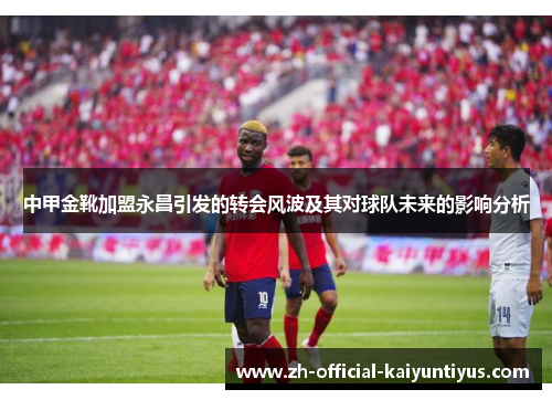 中甲金靴加盟永昌引发的转会风波及其对球队未来的影响分析