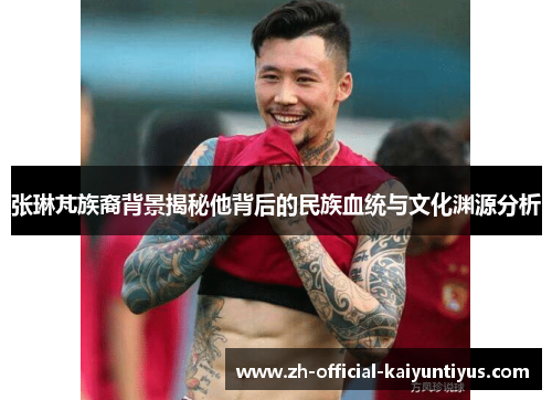 张琳芃族裔背景揭秘他背后的民族血统与文化渊源分析