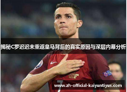 揭秘C罗迟迟未重返皇马背后的真实原因与深层内幕分析