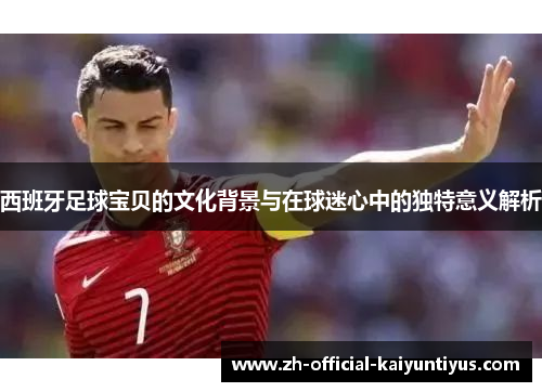 西班牙足球宝贝的文化背景与在球迷心中的独特意义解析 西班牙足球宝贝的文化背景与在球迷心中的独特意义解析