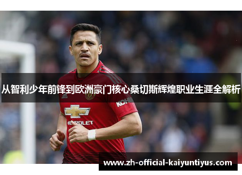 从智利少年前锋到欧洲豪门核心桑切斯辉煌职业生涯全解析 从智利少年前锋到欧洲豪门核心桑切斯辉煌职业生涯全解析