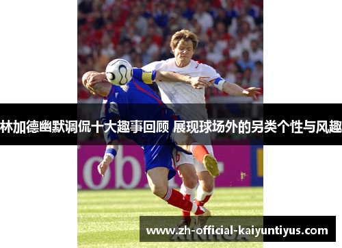 林加德幽默调侃十大趣事回顾 展现球场外的另类个性与风趣