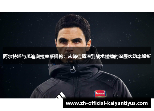 阿尔特塔与瓜迪奥拉关系揭秘：从师徒情深到战术碰撞的深层次动态解析