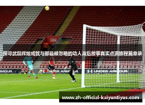 探寻武磊辉煌成就与那些被忽略的动人背后故事真实点滴旅程篇章录 探寻武磊辉煌成就与那些被忽略的动人背后故事真实点滴旅程篇章录