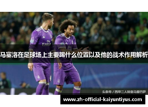 马塞洛在足球场上主要踢什么位置以及他的战术作用解析 马塞洛在足球场上主要踢什么位置以及他的战术作用解析