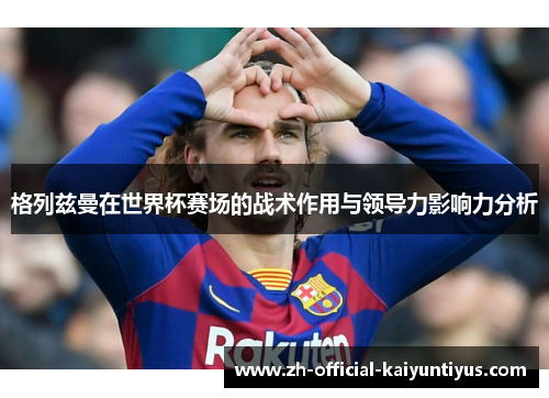 格列兹曼在世界杯赛场的战术作用与领导力影响力分析