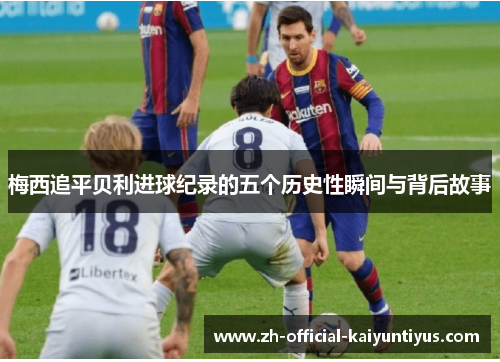 梅西追平贝利进球纪录的五个历史性瞬间与背后故事 梅西追平贝利进球纪录的五个历史性瞬间与背后故事