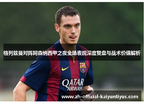格列兹曼对阵阿森纳西甲之夜全场表现深度复盘与战术价值解析