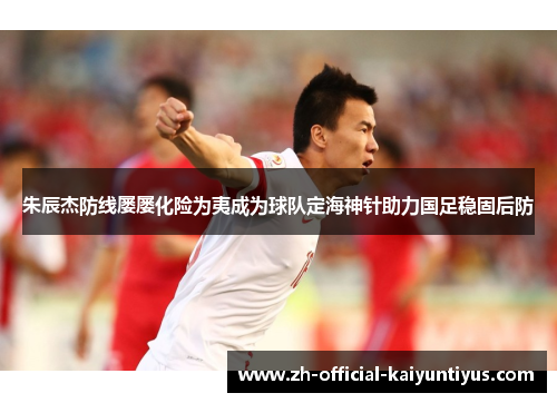 朱辰杰防线屡屡化险为夷成为球队定海神针助力国足稳固后防