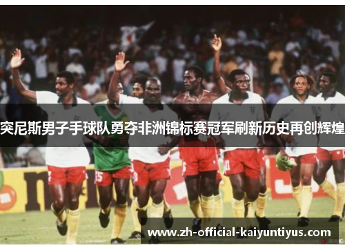 突尼斯男子手球队勇夺非洲锦标赛冠军刷新历史再创辉煌 突尼斯男子手球队勇夺非洲锦标赛冠军刷新历史再创辉煌
