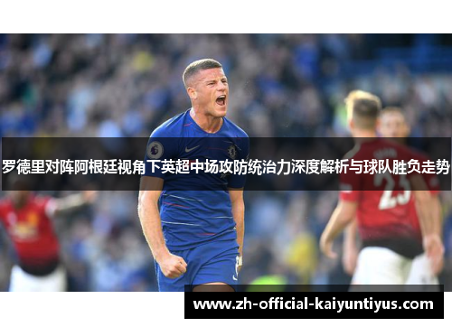 罗德里对阵阿根廷视角下英超中场攻防统治力深度解析与球队胜负走势 罗德里对阵阿根廷视角下英超中场攻防统治力深度解析与球队胜负走势