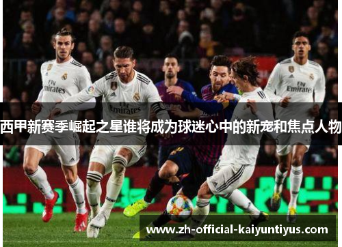 西甲新赛季崛起之星谁将成为球迷心中的新宠和焦点人物