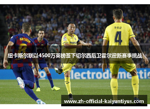 纽卡斯尔联以4500万英镑签下切尔西后卫霍尔迎新赛季挑战 纽卡斯尔联以4500万英镑签下切尔西后卫霍尔迎新赛季挑战