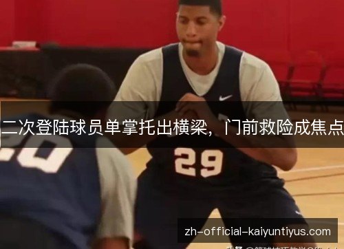 二次登陆球员单掌托出横梁，门前救险成焦点