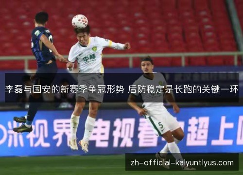 李磊与国安的新赛季争冠形势 后防稳定是长跑的关键一环 李磊与国安的新赛季争冠形势 后防稳定是长跑的关键一环